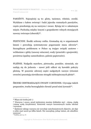 WEGETARIANIZM W PRAKTYCE - darmowy fragment - Złote Myśli
                                                                                    ● str. 34
Wojciech Łukaszewski



PASOŻYTY. Najczęściej są to: glisty, tasiemce, włośnie, owsiki.
Wydalane z kałem zwierząt i ludzi jajeczka rozmaitych pasożytów,
często przedostają się na warzywa i owoce. Bytują też w zakażonym
mięsie. Pochodzą między innymi z gospodarstw rolnych stosujących
nawozy zwierzęce (obornik)39.


PESTYCYDY. Środki ochrony roślin. Gromadzą się w organizmach
latami i powodują systematyczne pogarszanie stanu zdrowia40.
Szczególnym problemem w Polsce są trujące związki azotowe -
wchłaniane z gleby (nawozy sztuczne), wody (przecieki z gnojowisk),
powietrza (spaliny samochodowe, palenie papierosów).


PLEŚNIE. Nadgniła marchew, pietruszka, pomidor, ziemniak, nie
nadają się do jedzenia - nawet jeśli odkroi się kawałek pokryty
pleśnią. W pozornie zdrowej części nadgnitych warzyw (również
owoców) pozostają niewidoczne strzępki niebezpiecznych pleśni41.


ŚRODKI ODSTRASZAJĄCE OWADY I GRYZONIE. Używając takich
preparatów, trzeba bezwzględnie chronić przed nimi żywność42.




39
   Mięsa nie trzeba jeść :)
40
   Warzywa i owoce, przed zjedzeniem musimy dokładnie myć - zimną, ciepłą
i zimną wodą (trzykrotnie). Końcówki warzyw korzeniowych trzeba odcinać
i wyrzucać.
41
   Zjedzenie takiego warzywa nie wywołuje natychmiastowych objawów, ale daje
o sobie znać nawet po kilku latach. Nie oszczędzaj, jedząc tańsze, ale szkodliwe
warzywa!
42
     Podobnie, jak w p. 25.


                      Copyright by Wydawnictwo Złote Myśli & Wojciech Łukaszewski
 