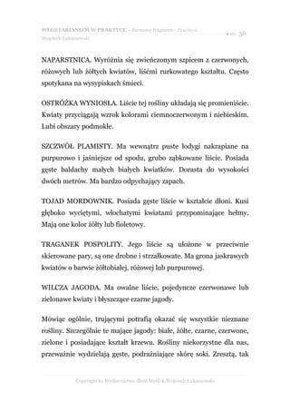 WEGETARIANIZM W PRAKTYCE - darmowy fragment - Złote Myśli
                                                                            ● str. 36
Wojciech Łukaszewski



NAPARSTNICA. Wyróżnia się zwieńczonym szpicem z czerwonych,
różowych lub żółtych kwiatów, liśćmi rurkowatego kształtu. Często
spotykana na wysypiskach śmieci.

OSTRÓŻKA WYNIOSŁA. Liście tej rośliny układają się promieniście.
Kwiaty przyciągają wzrok kolorami ciemnoczerwonym i niebieskim.
Lubi obszary podmokłe.

SZCZWÓŁ PLAMISTY. Ma wewnątrz puste łodygi nakrapiane na
purpurowo i jaśniejsze od spodu, grubo ząbkowane liście. Posiada
gęste baldachy małych białych kwiatków. Dorasta do wysokości
dwóch metrów. Ma bardzo odpychający zapach.

TOJAD MORDOWNIK. Posiada gęste liście w kształcie dłoni. Kusi
głęboko wyciętymi, włochatymi kwiatami przypominające hełmy.
Mają one kolor żółty lub fioletowy.

TRAGANEK POSPOLITY. Jego liście są ułożone w przeciwnie
skierowane pary, są one drobne i strzałkowate. Ma grona jaskrawych
kwiatów o barwie żółtobiałej, różowej lub purpurowej.

WILCZA JAGODA. Ma owalne liście, pojedyncze czerwonawe lub
zielonawe kwiaty i błyszczące czarne jagody.

Mówiąc ogólnie, trującymi potrafią okazać się wszystkie nieznane
rośliny. Szczególnie te mające jagody: białe, żółte, czarne, czerwone,
zielone i posiadające kształt krzewu. Rośliny niekorzystne dla nas,
przeważnie wydzielają gęste, podrażniające skórę soki. Zresztą, tak


              Copyright by Wydawnictwo Złote Myśli & Wojciech Łukaszewski
 