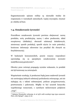 WEGETARIANIZM W PRAKTYCE - darmowy fragment - Złote Myśli
                                                                             ● str. 37
Wojciech Łukaszewski



fragmentarycznie          opisane     rośliny     są    niezwykle       trudne     do
rozpoznania w warunkach naturalnych. Lepiej zwyczajnie, trzymać
je z daleka od buzi.



7.4. Oznakowanie żywności

Prawidłowe oznakowanie żywności powinno obejmować: nazwę
produktu, serię produkcyjną, nazwę i adres producenta, skład
recepturowy        (dokładny),       obecność        substancji      dodatkowych,
atestowany sposób produkcji, sposób użycia (w razie potrzeby),
konieczne informacje zdrowotne (na przykład dla chorych na
fenyloketonurię).

W    badaniach          konsumenckich,        prawie      wszyscy      respondenci
opowiadają        się     za     specjalnym         oznakowaniem            żywności
modyfikowanej genetycznie43.

Obrońcy praw zwierząt propagują wyraźne wskazanie, że produkt
nie był testowany na zwierzętach.

Wegetarianie oczekują, iż producenci będą jasno znakowali żywność
nie zawierającą żadnych substancji pochodzenia zwierzęcego, ani nie
stykającą się z takimi substancjami, podczas przygotowywania,
przetwarzania i pakowania. Mógłby to być rysunek koszyczka
wypełnionego warzywami, z czytelnym stylizowanym podpisem
„wege”.
43
  Badania Niemieckie wykazują, że aż 95% osób oczekuje tego typu oznaczeń.
Patrz „Der Spiegel”, 1995, nr 22.

              Copyright by Wydawnictwo Złote Myśli & Wojciech Łukaszewski
 