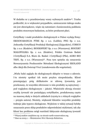 WEGETARIANIZM W PRAKTYCE - darmowy fragment - Złote Myśli
                                                                              ● str. 38
Wojciech Łukaszewski



W dodatku nr 2 przedstawiamy wzory wybranych znaków44. Trzeba
podkreślić, że w większości przypadków, umieszczenie takiego znaku
nie jest obowiązkowe, wiąże się natomiast z koniecznością poddania
produktu stosownym badaniom, za które producent płaci.

Certyfikaty i znaki produktów ekologicznych w Polsce wydają firmy:
EKOGWARANCJA PTRE Sp. z o.o. (Lublin), PNG Sp. z o.o.
Jednostka Certyfikacji Produkcji Ekologicznej (Zajączków), COBICO
Sp. z o.o. (Kraków), BIOEKSPERT Sp. z o.o. (Warszawa), BIOCERT
MAŁOPOLSKA Sp. z o.o. (Kraków), Polskie Centrum Badań
i Certyfikacji S.A. Biuro ds. Badań i Certyfikacji (Piła), AGRO BIO
TEST, Sp. z o.o. (Warszawa)45. Poza tym spotyka się oznaczenia
Stowarzyszenia Producentów Metodami Ekologicznymi EKOLAND
albo Akcji dla Zwierząt Viva! (oznakowania dla wegetarian).

„Wielu ludzi zagląda do ekologicznych sklepów w trosce o zdrowie.
I tu niestety spotkać ich może przykra niespodzianka. Klient
przestępujący          próg    delikatesów        ze    zdrową      żywnością      jest
przekonany, że wszystkie oferowane w nim produkty są najwyższej –
pod względem ekologicznym – jakości. Właściciele oferują również
zwykłą żywność nie posiadającą certyfikatów, produkowaną często
na masową skalę w dużych zakładach (czynią to z różnych względów
– przypis autora). Niestety, większość klientów wszystkie produkty
traktuje jako typowo ekologiczne. Wyjściem w takiej sytuacji byłoby
oznaczanie przez sklep produktów odpowiednimi etykietami, tak aby
klient bez problemu mógł rozróżnić faktycznie ekologiczną żywność
44
     Więcej znaków znajdziesz np. na stronie earth-conservation.org.
45
     Stan na 2005 r. – Ministerstwo Wsi i Rozwoju Rolnictwa.

                Copyright by Wydawnictwo Złote Myśli & Wojciech Łukaszewski
 