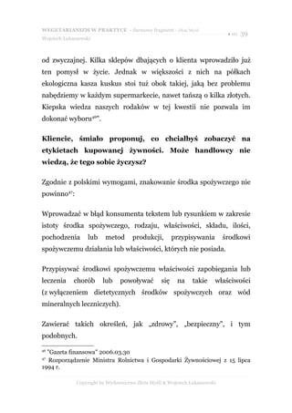 WEGETARIANIZM W PRAKTYCE - darmowy fragment - Złote Myśli
                                                                             ● str. 39
Wojciech Łukaszewski



od zwyczajnej. Kilka sklepów dbających o klienta wprowadziło już
ten pomysł w życie. Jednak w większości z nich na półkach
ekologiczna kasza kuskus stoi tuż obok takiej, jaką bez problemu
nabędziemy w każdym supermarkecie, nawet tańszą o kilka złotych.
Kiepska wiedza naszych rodaków w tej kwestii nie pozwala im
dokonać wyboru46".

Kliencie, śmiało proponuj, co chciałbyś zobaczyć na
etykietach kupowanej żywności. Może handlowcy nie
wiedzą, że tego sobie życzysz?

Zgodnie z polskimi wymogami, znakowanie środka spożywczego nie
powinno47:

Wprowadzać w błąd konsumenta tekstem lub rysunkiem w zakresie
istoty środka spożywczego, rodzaju, właściwości, składu, ilości,
pochodzenia       lub     metod      produkcji,        przypisywania        środkowi
spożywczemu działania lub właściwości, których nie posiada.

Przypisywać środkowi spożywczemu właściwości zapobiegania lub
leczenia     chorób      lub    powoływać        się    na     takie    właściwości
(z wyłączeniem dietetycznych środków spożywczych oraz wód
mineralnych leczniczych).

Zawierać takich określeń, jak „zdrowy”, „bezpieczny”, i tym
podobnych.

46
  "Gazeta finansowa" 2006.03.30
47
   Rozporządzenie Ministra Rolnictwa i Gospodarki Żywnościowej z 15 lipca
1994 r.

              Copyright by Wydawnictwo Złote Myśli & Wojciech Łukaszewski
 