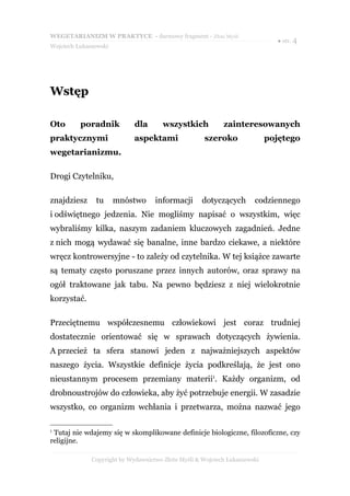 WEGETARIANIZM W PRAKTYCE - darmowy fragment - Złote Myśli
                                                                              ● str. 4
Wojciech Łukaszewski




Wstęp

Oto       poradnik           dla       wszystkich           zainteresowanych
praktycznymi                 aspektami               szeroko                pojętego
wegetarianizmu.

Drogi Czytelniku,

znajdziesz     tu      mnóstwo      informacji      dotyczących        codziennego
i odświętnego jedzenia. Nie mogliśmy napisać o wszystkim, więc
wybraliśmy kilka, naszym zadaniem kluczowych zagadnień. Jedne
z nich mogą wydawać się banalne, inne bardzo ciekawe, a niektóre
wręcz kontrowersyjne - to zależy od czytelnika. W tej książce zawarte
są tematy często poruszane przez innych autorów, oraz sprawy na
ogół traktowane jak tabu. Na pewno będziesz z niej wielokrotnie
korzystać.

Przeciętnemu współczesnemu człowiekowi jest coraz trudniej
dostatecznie orientować się w sprawach dotyczących żywienia.
A przecież ta sfera stanowi jeden z najważniejszych aspektów
naszego życia. Wszystkie definicje życia podkreślają, że jest ono
nieustannym procesem przemiany materii1. Każdy organizm, od
drobnoustrojów do człowieka, aby żyć potrzebuje energii. W zasadzie
wszystko, co organizm wchłania i przetwarza, można nazwać jego

1
 Tutaj nie wdajemy się w skomplikowane definicje biologiczne, filozoficzne, czy
religijne.

              Copyright by Wydawnictwo Złote Myśli & Wojciech Łukaszewski
 