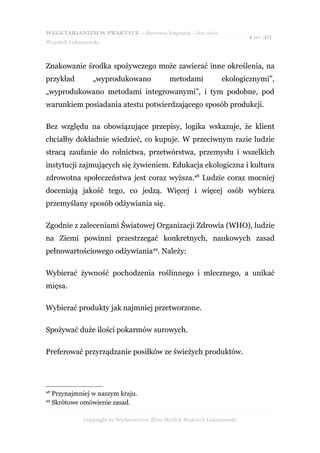 WEGETARIANIZM W PRAKTYCE - darmowy fragment - Złote Myśli
                                                                             ● str. 40
Wojciech Łukaszewski



Znakowanie środka spożywczego może zawierać inne określenia, na
przykład          „wyprodukowano                metodami            ekologicznymi”,
„wyprodukowano metodami integrowanymi”, i tym podobne, pod
warunkiem posiadania atestu potwierdzającego sposób produkcji.

Bez względu na obowiązujące przepisy, logika wskazuje, że klient
chciałby dokładnie wiedzieć, co kupuje. W przeciwnym razie ludzie
stracą zaufanie do rolnictwa, przetwórstwa, przemysłu i wszelkich
instytucji zajmujących się żywieniem. Edukacja ekologiczna i kultura
zdrowotna społeczeństwa jest coraz wyższa.48 Ludzie coraz mocniej
doceniają jakość tego, co jedzą. Więcej i więcej osób wybiera
przemyślany sposób odżywiania się.

Zgodnie z zaleceniami Światowej Organizacji Zdrowia (WHO), ludzie
na Ziemi powinni przestrzegać konkretnych, naukowych zasad
pełnowartościowego odżywiania49. Należy:

Wybierać żywność pochodzenia roślinnego i mlecznego, a unikać
mięsa.

Wybierać produkty jak najmniej przetworzone.

Spożywać duże ilości pokarmów surowych.

Preferować przyrządzanie posiłków ze świeżych produktów.




48
     Przynajmniej w naszym kraju.
49
     Skrótowe omówienie zasad.

               Copyright by Wydawnictwo Złote Myśli & Wojciech Łukaszewski
 