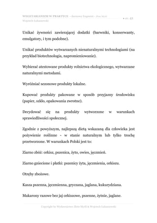 WEGETARIANIZM W PRAKTYCE - darmowy fragment - Złote Myśli
                                                                               ● str. 41
Wojciech Łukaszewski



Unikać żywności zawierającej dodatki (barwniki, konserwanty,
emulgatory, i tym podobne).

Unikać produktów wytwarzanych nienaturalnymi technologiami (na
przykład biotechnologia, napromieniowanie).

Wybierać atestowane produkty rolnictwa ekologicznego, wytwarzane
naturalnymi metodami.

Wyróżniać sezonowe produkty lokalne.

Kupować produkty pakowane w sposób przyjazny środowisku
(papier, szkło, opakowania zwrotne).

Decydować        się     na     produkty        wytworzone         w        warunkach
sprawiedliwości społecznej.

Zgodnie z powyższym, najlepszą dietą wskazaną dla człowieka jest
pożywienie roślinne - w stanie naturalnym lub tylko trochę
przetworzone. W warunkach Polski jest to:

Ziarno zbóż: orkisz, pszenica, żyto, owies, jęczmień.

Ziarno gniecione i płatki: pszenicy żyta, jęczmienia, orkiszu.

Otręby zbożowe.

Kasza pszenna, jęczmienna, gryczana, jaglana, kukurydziana.

Makarony razowe bez jaj orkiszowe, pszenne, żytnie, jaglane.

              Copyright by Wydawnictwo Złote Myśli & Wojciech Łukaszewski
 
