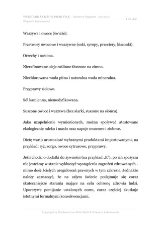 WEGETARIANIZM W PRAKTYCE - darmowy fragment - Złote Myśli
                                                                            ● str. 42
Wojciech Łukaszewski



Warzywa i owoce (świeże).

Przetwory owocowe i warzywne (soki, syropy, przeciery, kiszonki).

Orzechy i nasiona.

Nierafinowane oleje roślinne tłoczone na zimno.

Niechlorowana woda pitna i naturalna woda mineralna.

Przyprawy ziołowe.

Sól kamienna, niemodyfikowana.

Suszone owoce i warzywa (bez siarki, suszone na słońcu).

Jako uzupełnienie wymienionych, można spożywać atestowane
ekologicznie mleko i masło oraz napoje owocowe i ziołowe.

Dietę warto urozmaicać wybranymi produktami importowanymi, na
przykład: ryż, sorgo, owoce cytrusowe, przyprawy.

Jeśli chodzi o dodatki do żywności (na przykład „E”), po ich spożyciu
nie jesteśmy w stanie wykluczyć wystąpienia zagrożeń zdrowotnych -
mimo dość ścisłych uregulowań prawnych w tym zakresie. Jednakże
należy zaznaczyć, że na całym świecie podejmuje się coraz
skuteczniejsze starania mające na celu ochronę zdrowia ludzi.
Uporczywe pomijanie ustalonych norm, coraz częściej skutkuje
istotnymi formalnymi konsekwencjami.



              Copyright by Wydawnictwo Złote Myśli & Wojciech Łukaszewski
 