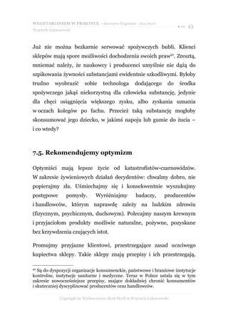 WEGETARIANIZM W PRAKTYCE - darmowy fragment - Złote Myśli
                                                                             ● str. 43
Wojciech Łukaszewski



Już nie można bezkarnie serwować spożywczych bubli. Klienci
sklepów mają spore możliwości dochodzenia swoich praw50. Zresztą,
mniemać należy, że naukowcy i producenci umyślnie nie dążą do
szpikowania żywności substancjami ewidentnie szkodliwymi. Byłoby
trudno     wyobrazić       sobie     technologa       dodającego        do   środka
spożywczego jakąś niekorzystną dla człowieka substancję, jedynie
dla chęci osiągnięcia większego zysku, albo zyskania uznania
w oczach kolegów po fachu. Przecież taką substancję mogłoby
skonsumować jego dziecko, w jakimś napoju lub gumie do żucia –
i co wtedy?



7.5. Rekomendujemy optymizm

Optymiści mają lepsze życie od katastrofistów-czarnowidzów.
W zakresie żywieniowych działań decydentów: chwalmy dobro, nie
popierajmy zła. Uśmiechajmy się i konsekwentnie wyszukujmy
postępowe        pomysły.        Wyróżniajmy           badaczy,       producentów
i handlowców, którym naprawdę zależy na ludzkim zdrowiu
(fizycznym, psychicznym, duchowym). Polecajmy naszym krewnym
i przyjaciołom produkty możliwie naturalne, pożywne, pozyskane
bez krzywdzenia czujących istot.

Promujmy przyjazne klientowi, przestrzegające zasad uczciwego
kupiectwa sklepy. Takie sklepy znają przepisy i ich przestrzegają,

50
   Są do dyspozycji organizacje konsumenckie, państwowe i branżowe instytucje
kontrolne, instytucje sanitarne i medyczne. Teraz w Polsce ustala się w tym
zakresie nowocześniejsze przepisy, mające dokładniej chronić konsumentów
i skuteczniej dyscyplinować producentów oraz handlowców.

              Copyright by Wydawnictwo Złote Myśli & Wojciech Łukaszewski
 