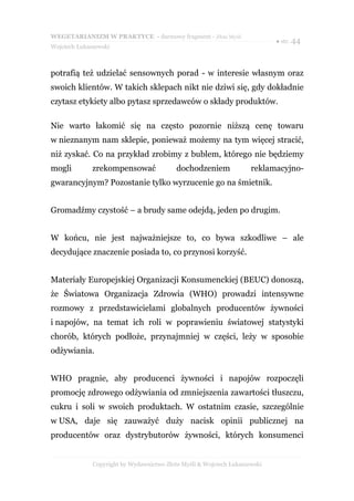 WEGETARIANIZM W PRAKTYCE - darmowy fragment - Złote Myśli
                                                                            ● str. 44
Wojciech Łukaszewski



potrafią też udzielać sensownych porad - w interesie własnym oraz
swoich klientów. W takich sklepach nikt nie dziwi się, gdy dokładnie
czytasz etykiety albo pytasz sprzedawców o składy produktów.

Nie warto łakomić się na często pozornie niższą cenę towaru
w nieznanym nam sklepie, ponieważ możemy na tym więcej stracić,
niż zyskać. Co na przykład zrobimy z bublem, którego nie będziemy
mogli         zrekompensować               dochodzeniem              reklamacyjno-
gwarancyjnym? Pozostanie tylko wyrzucenie go na śmietnik.


Gromadźmy czystość – a brudy same odejdą, jeden po drugim.


W końcu, nie jest najważniejsze to, co bywa szkodliwe – ale
decydujące znaczenie posiada to, co przynosi korzyść.


Materiały Europejskiej Organizacji Konsumenckiej (BEUC) donoszą,
że Światowa Organizacja Zdrowia (WHO) prowadzi intensywne
rozmowy z przedstawicielami globalnych producentów żywności
i napojów, na temat ich roli w poprawieniu światowej statystyki
chorób, których podłoże, przynajmniej w części, leży w sposobie
odżywiania.


WHO pragnie, aby producenci żywności i napojów rozpoczęli
promocję zdrowego odżywiania od zmniejszenia zawartości tłuszczu,
cukru i soli w swoich produktach. W ostatnim czasie, szczególnie
w USA, daje się zauważyć duży nacisk opinii publicznej na
producentów oraz dystrybutorów żywności, których konsumenci


              Copyright by Wydawnictwo Złote Myśli & Wojciech Łukaszewski
 