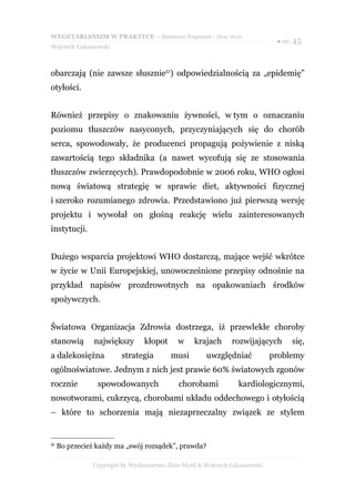 WEGETARIANIZM W PRAKTYCE - darmowy fragment - Złote Myśli
                                                                              ● str. 45
Wojciech Łukaszewski



obarczają (nie zawsze słusznie51) odpowiedzialnością za „epidemię”
otyłości.


Również przepisy o znakowaniu żywności, w tym o oznaczaniu
poziomu tłuszczów nasyconych, przyczyniających się do chorób
serca, spowodowały, że producenci propagują pożywienie z niską
zawartością tego składnika (a nawet wycofują się ze stosowania
tłuszczów zwierzęcych). Prawdopodobnie w 2006 roku, WHO ogłosi
nową światową strategię w sprawie diet, aktywności fizycznej
i szeroko rozumianego zdrowia. Przedstawiono już pierwszą wersję
projektu i wywołał on głośną reakcję wielu zainteresowanych
instytucji.


Dużego wsparcia projektowi WHO dostarczą, mające wejść wkrótce
w życie w Unii Europejskiej, unowocześnione przepisy odnośnie na
przykład napisów prozdrowotnych na opakowaniach środków
spożywczych.


Światowa Organizacja Zdrowia dostrzega, iż przewlekłe choroby
stanowią        największy      kłopot      w     krajach      rozwijających       się,
a dalekosiężna           strategia        musi        uwzględniać            problemy
ogólnoświatowe. Jednym z nich jest prawie 60% światowych zgonów
rocznie          spowodowanych              chorobami            kardiologicznymi,
nowotworami, cukrzycą, chorobami układu oddechowego i otyłością
– które to schorzenia mają niezaprzeczalny związek ze stylem


51
     Bo przecież każdy ma „swój rozsądek”, prawda?

               Copyright by Wydawnictwo Złote Myśli & Wojciech Łukaszewski
 