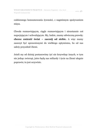 WEGETARIANIZM W PRAKTYCE - darmowy fragment - Złote Myśli
                                                                            ● str. 46
Wojciech Łukaszewski



codziennego konsumowania żywności, z nagminnym spożywaniem
mięsa.


Chwała rozmawiającym, ciągle rozmawiającym i nieustannie coś
negocjującym i uchwalającym. My, ludzie, znamy odwieczną prawdę:
chcesz zmienić świat – zacznij od siebie. A więc mamy
zaszczyt być uprawnionymi do wielkiego optymizmu, bo od nas
zależy przyszłość Ziemi.


Jeżeli my od dzisiaj postanowimy żyć nie krzywdząc innych, w tym
nie jedząc zwierząt, jutro będą nas miliardy i życie na Ziemi ulegnie
poprawie; to jest oczywiste.




              Copyright by Wydawnictwo Złote Myśli & Wojciech Łukaszewski
 