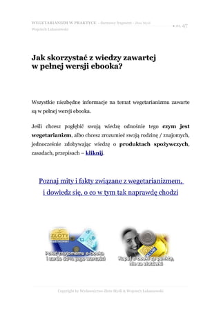WEGETARIANIZM W PRAKTYCE - darmowy fragment - Złote Myśli
                                                                            ● str. 47
Wojciech Łukaszewski




Jak skorzystać z wiedzy zawartej
w pełnej wersji ebooka?



Wszystkie niezbędne informacje na temat wegetarianizmu zawarte
są w pełnej wersji ebooka.

Jeśli chcesz pogłębić swoją wiedzę odnośnie tego czym jest
wegetarianizm, albo chcesz zrozumieć swoją rodzinę / znajomych,
jednocześnie zdobywając wiedzę o produktach spożywczych,
zasadach, przepisach – kliknij.




   Poznaj mity i fakty związane z wegetarianizmem,
      i dowiedz się, o co w tym tak naprawdę chodzi




              Copyright by Wydawnictwo Złote Myśli & Wojciech Łukaszewski
 