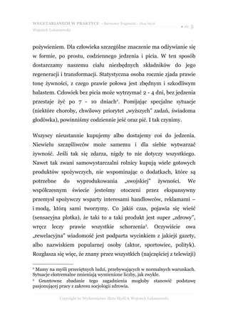 WEGETARIANIZM W PRAKTYCE - darmowy fragment - Złote Myśli
                                                                               ● str. 5
Wojciech Łukaszewski



pożywieniem. Dla człowieka szczególne znaczenie ma odżywianie się
w formie, po prostu, codziennego jedzenia i picia. W ten sposób
dostarczamy naszemu ciału niezbędnych składników do jego
regeneracji i transformacji. Statystyczna osoba rocznie zjada prawie
tonę żywności, z czego prawie połowa jest zbędnym i szkodliwym
balastem. Człowiek bez picia może wytrzymać 2 - 4 dni, bez jedzenia
przestaje żyć po 7 - 10 dniach2. Pomijając specjalne sytuacje
(niektóre choroby, chwilowy priorytet „wyższych” zadań, świadoma
głodówka), powinniśmy codziennie jeść oraz pić. I tak czynimy.

Wszyscy nieustannie kupujemy albo dostajemy coś do jedzenia.
Niewielu szczęśliwców może samemu i dla siebie wytwarzać
żywność. Jeśli tak się zdarza, nigdy to nie dotyczy wszystkiego.
Nawet tak zwani samowystarczalni rolnicy kupują wiele gotowych
produktów spożywczych, nie wspominając o dodatkach, które są
potrzebne       do      wyprodukowania           „swojskiej”       żywności.       We
współczesnym           świecie    jesteśmy     otoczeni     przez     ekspansywny
przemysł spożywczy wsparty interesami handlowców, reklamami –
i modą, którą sami tworzymy. Co jakiś czas, pojawia się wieść
(sensacyjna plotka), że taki to a taki produkt jest super „zdrowy”,
wręcz     leczy      prawie      wszystkie    schorzenia3.       Oczywiście       owa
„rewelacyjna” wiadomość jest podparta wycinkiem z jakiejś gazety,
albo nazwiskiem popularnej osoby (aktor, sportowiec, polityk).
Rozgłasza się więc, że znany przez wszystkich (najczęściej z telewizji)

2
  Mamy na myśli przeciętnych ludzi, przebywających w normalnych warunkach.
Sytuacje ekstremalne zmieniają wymienione liczby, jak zwykle.
3
   Gruntowne zbadanie tego zagadnienia mogłoby stanowić podstawę
pasjonującej pracy z zakresu socjologii zdrowia.

              Copyright by Wydawnictwo Złote Myśli & Wojciech Łukaszewski
 