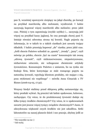 WEGETARIANIZM W PRAKTYCE - darmowy fragment - Złote Myśli
                                                                               ● str. 6
Wojciech Łukaszewski



pan X, wcześniej uporczywie cierpiący na jakąś chorobę, po kuracji
na przykład marchewką albo melonami, wyzdrowiał. I ludzie
zaczynają kupować więcej marchewki albo melonów; przez jakiś
czas. Później o tym zapominają (zwykle szybko) i… zaczynają jeść
więcej na przykład kaszy jaglanej, bo ona pomogła chorej pani Y.
Istnieje również odwrotna strona tej kwestii. Nagle pojawia się
informacja, że w takich to a takich ciastkach jest zawarty trujący
składnik. I ludzie przestają kupować „złe” ciastka; przez jakiś czas.
„Jeśli chcecie Państwo uchodzić za „quanty”, „trendy”, „jazzy”, czyli
mówiąc po polsku, chcecie „być na czasie” konsumujcie tak zwaną
„zdrową        żywność”,      czyli    niekonserwowane,          niepasteryzowane,
niebarwione         sztucznie,      nie    wzbogacane        chemicznie       artykuły
żywnościowe. Konsumujcie Państwo z umiarem, bo na rynku nie
brakuje firm, które korzystając ze stale rosnącego popytu na
naturalną żywność, wpychają klientom produkty, nie mające z nią,
poza etykietami nic wspólnego” – mówiła Anna Cimaciak z TV
Biznes (2006-04-05, 17:32).

Wszyscy kiedyś staliśmy przed sklepową półką zastanawiając się,
który produkt wybrać. Są przecież tak ładnie opakowane, kolorowe,
zachęcające. Czy wiesz, że do produkowanej żywności dodaje się
kilka tysięcy środków chemicznych4? Czy wiesz, że w opakowaniach
zawarte jest jeszcze więcej tysięcy związków chemicznych5? Jasne, iż
zdecydowana większość owych środków nie jest szkodliwa. Setki
laboratoriów na naszej planecie dzień i noc pracuje, abyśmy jedli ze

4
    Nie wszystkie na raz :)
5
    Jak wyżej.

                Copyright by Wydawnictwo Złote Myśli & Wojciech Łukaszewski
 