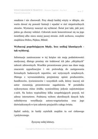 WEGETARIANIZM W PRAKTYCE - darmowy fragment - Złote Myśli
                                                                                  ● str. 7
Wojciech Łukaszewski



smakiem i nie chorowali. Przy okazji każdej wizyty w sklepie, nie
warto dawać się ponosić fantazji i wpadać w sieć niepotrzebnych
stresów. Wystarczy nauczyć się wybierać. Świat jest taki, jaki jest;
jakim go chcemy widzieć. Człowiek może koncentrować się na jego
świetlistej albo nieco mniej jasnej stronie. Jeśli zechcesz, wszędzie
znajdziesz Dobro, Piękno, Miłość.

Wybaczaj popełniającym błędy, lecz unikaj kłamiących -
tak wybieraj.

Informacje zamieszczone w tej książce nie mają podmiotowości
medycznej, dlatego prosimy nie traktować ich jako „oficjalnych”
zaleceń zdrowotnych. Wszelkie prezentowane przez nas dane mają
znaczenie       sygnalizacyjne        i   nie    pretendują       do    zastępowania
formalnych badawczych raportów, ani wytycznych urzędowych.
Dlatego     z     wyrozumiałością         przyjmiemy         opinie    producentów,
handlowców, żywieniowców i wszystkich osób, którzy inaczej niż
autor     rozumieją         prezentowane          zagadnienia.         W      poradniku
wykorzystano różne źródła; wymieniliśmy jedynie najistotniejsze
z nich. Na końcu wypisaliśmy kilka uzupełniających pozycji, też
adresy internetowe. Podstawą wyboru określonych danych była
subiektywna            weryfikacja        autora-wegetarianina             oraz      jego
doświadczonych w tym zakresie przyjaciół z całego świata.

Sądzić należy, że każdy czytelnik znajdzie tu coś ciekawego
i pożytecznego.

                       Życzymy miłej lektury.

                Copyright by Wydawnictwo Złote Myśli & Wojciech Łukaszewski
 