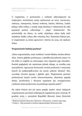 WEGETARIANIZM W PRAKTYCE - darmowy fragment - Złote Myśli
                                                                             ● str. 9
Wojciech Łukaszewski



U wegetarian, w porównaniu z osobami odżywiającymi się
tradycyjnie, stwierdzono mniej zachorowań na serce, nowotwory,
cukrzycę, osteoporozę, kamicę nerkową, kamicę żółciową. Ludzie
jedzący tylko rośliny, z zasady mają obniżony w odniesieniu do całej
populacji      poziom       całkowitego       i    „złego”     cholesterolu8.    Nie
potwierdziły się obawy, że osoby niejedzące mięsa będą mieć
niedobory białka, żelaza albo witaminy B12. Natomiast faktem jest,
iż wegetarianie są mniej agresywni i łatwiej się uczą, niż zjadacze
mięsa.

Wegetarianie ładniej pachną?

„Dieta wegetariańska, mnie osobiście i moim bliskim, bardzo dobrze
służy. Jestem głęboko przekonana o szkodliwości jedzenia mięsa i to
nie tylko ze względu na zatruwający nasz organizm jego charakter.
Swoimi poglądami nie zamierzam jednak nikogo, za wszelką cenę
uszczęśliwiać. Agresywne forsowanie swoich przekonań i zmuszanie
innych do podporządkowania się naszej „jedynie słusznej” idei,
wywołuje również agresję i głęboki opór. Wegetarianie powinni
przekonywać innych swoim zrównoważeniem, zdrowiem, pogodą
ducha, życzliwością i ślicznym zapachem (po zrezygnowaniu
z jedzenia mięsa pozbywamy się przykrego zapachu potu)9”.

Na całym świecie jest już spora grupka mężów stanu, będących
wegetarianami, poważnie traktujących zagadnienie praw zwierząt. W
grudniu 2005 r. prezydent Republiki Słowenii Janez Drnovšek

8
    Badania Instytutu Żywności i Żywienia w Warszawie, w latach 1993-1994.
9
    Czelaj A. - Pięć przemian w kuchni wegetariańskiej; Warszawa 1992.

               Copyright by Wydawnictwo Złote Myśli & Wojciech Łukaszewski
 