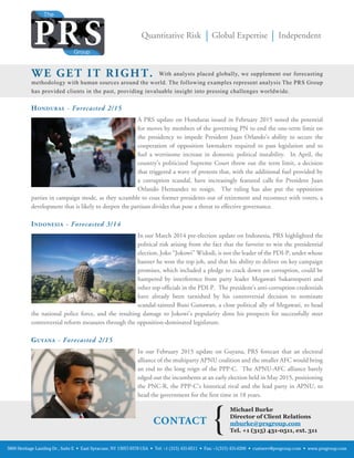 Reproduction without written permission of The PRS Group, Inc. is strictly prohibited.
Quantitative Risk Global Expertise Independent
HONDURAS - Forecasted 2/15
A PRS update on Honduras issued in February 2015 noted the potential
for moves by members of the governing PN to end the one-term limit on
the presidency to impede President Juan Orlando’s ability to secure the
cooperation of opposition lawmakers required to pass legislation and to
fuel a worrisome increase in domestic political instability. In April, the
country’s politicized Supreme Court threw out the term limit, a decision
that triggered a wave of protests that, with the additional fuel provided by
a corruption scandal, have increasingly featured calls for President Juan
Orlando Hernandez to resign. The ruling has also put the opposition
parties in campaign mode, as they scramble to coax former presidents out of retirement and reconnect with voters, a
development that is likely to deepen the partisan divides that pose a threat to effective governance.
INDONESIA - Forecasted 3/14
In our March 2014 pre-election update on Indonesia, PRS highlighted the
political risk arising from the fact that the favorite to win the presidential
election, Joko “Jokowi” Widodi, is not the leader of the PDI-P, under whose
banner he won the top job, and that his ability to deliver on key campaign
promises, which included a pledge to crack down on corruption, could be
hampered by interference from party leader Megawati Sukarnoputri and
other top ofﬁcials in the PDI-P. The president’s anti-corruption credentials
have already been tarnished by his controversial decision to nominate
scandal-tainted Buni Gunawan, a close political ally of Megawati, to head
the national police force, and the resulting damage to Jokowi’s popularity dims his prospects for successfully steer
controversial reform measures through the opposition-dominated legislature.
GUYANA - Forecasted 2/15
In our February 2015 update on Guyana, PRS forecast that an electoral
alliance of the multiparty APNU coalition and the smaller AFC would bring
an end to the long reign of the PPP-C. The APNU-AFC alliance barely
edged out the incumbents at an early election held in May 2015, positioning
the PNC-R, the PPP-C’s historical rival and the lead party in APNU, to
head the government for the ﬁrst time in 18 years.
5800 Heritage Landing Dr., Suite E • East Syracuse, NY 13057-9378 USA • Tel: +1 (315) 431-0511 • Fax: +1(315) 431-0200 • custserv@prsgroup.com • www.prsgroup.com
With analysts placed globally, we supplement our forecasting
methodology with human sources around the world. The following examples represent analysis The PRS Group
has provided clients in the past, providing invaluable insight into pressing challenges worldwide.
WE GET IT RIGHT.
CONTACT
Michael Burke
Director of Client Relations
mburke@prsgroup.com
Tel. +1 (315) 431-0511, ext. 311
{
 