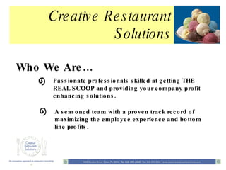 Creative Restaurant Solutions Who We Are… Passionate professionals skilled at getting THE REAL SCOOP and providing your company profit enhancing solutions. A seasoned team with a proven track record of maximizing the employee experience and bottom line profits. 
