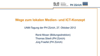 Wege zum lokalen Medien- und ICT-Konzept

     UNM-Tagung der PH Zürich, 27. Oktober 2012

              René Moser (Bildungsdirektion)
              Thomas Stierli (PH Zürich)
              Jürg Fraefel (PH Zürich)
 