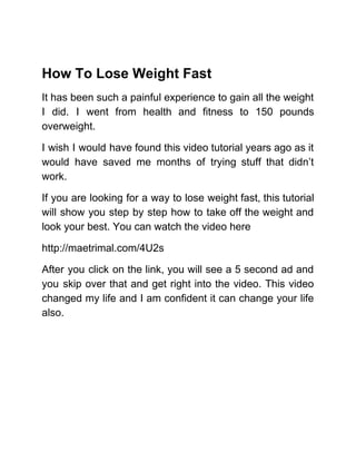 How To Lose Weight Fast
It has been such a painful experience to gain all the weight
I did. I went from health and fitness to 150 pounds
overweight.
I wish I would have found this video tutorial years ago as it
would have saved me months of trying stuff that didn’t
work.
If you are looking for a way to lose weight fast, this tutorial
will show you step by step how to take off the weight and
look your best. You can watch the video here
http://maetrimal.com/4U2s
After you click on the link, you will see a 5 second ad and
you skip over that and get right into the video. This video
changed my life and I am confident it can change your life
also.
 