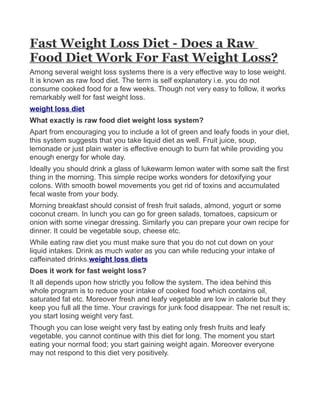 Fast Weight Loss Diet - Does a Raw
Food Diet Work For Fast Weight Loss?
Among several weight loss systems there is a very effective way to lose weight.
It is known as raw food diet. The term is self explanatory i.e. you do not
consume cooked food for a few weeks. Though not very easy to follow, it works
remarkably well for fast weight loss.
weight loss diet
What exactly is raw food diet weight loss system?
Apart from encouraging you to include a lot of green and leafy foods in your diet,
this system suggests that you take liquid diet as well. Fruit juice, soup,
lemonade or just plain water is effective enough to burn fat while providing you
enough energy for whole day.
Ideally you should drink a glass of lukewarm lemon water with some salt the first
thing in the morning. This simple recipe works wonders for detoxifying your
colons. With smooth bowel movements you get rid of toxins and accumulated
fecal waste from your body.
Morning breakfast should consist of fresh fruit salads, almond, yogurt or some
coconut cream. In lunch you can go for green salads, tomatoes, capsicum or
onion with some vinegar dressing. Similarly you can prepare your own recipe for
dinner. It could be vegetable soup, cheese etc.
While eating raw diet you must make sure that you do not cut down on your
liquid intakes. Drink as much water as you can while reducing your intake of
caffeinated drinks.weight loss diets
Does it work for fast weight loss?
It all depends upon how strictly you follow the system. The idea behind this
whole program is to reduce your intake of cooked food which contains oil,
saturated fat etc. Moreover fresh and leafy vegetable are low in calorie but they
keep you full all the time. Your cravings for junk food disappear. The net result is;
you start losing weight very fast.
Though you can lose weight very fast by eating only fresh fruits and leafy
vegetable, you cannot continue with this diet for long. The moment you start
eating your normal food; you start gaining weight again. Moreover everyone
may not respond to this diet very positively.
 