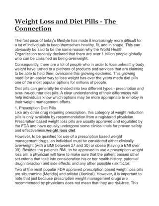 Weight Loss and Diet Pills - The
Connection
The fast pace of today's lifestyle has made it increasingly more difficult for
a lot of individuals to keep themselves healthy, fit, and in shape. This can
obviously be said to be the same reason why the World Health
Organization recently declared that there are over 1 billion people globally
who can be classified as being overweight.
Consequently, there are a lot of people who in order to lose unhealthy body
weight have turned to a plethora of products and services that are claiming
to be able to help them overcome this growing epidemic. This growing
need for an easier way to lose weight has over the years made diet pills
one of the most popular options for millions of people.
Diet pills can generally be divided into two different types - prescription and
over-the-counter diet pills. A clear understanding of their differences will
help individuals know which options may be more appropriate to employ in
their weight management efforts.
1. Prescription Diet Pills
Like any other drug requiring prescription, this category of weight reduction
pills is only available by recommendation from a registered physician.
Prescription based weight loss pills are usually approved and regulated by
the FDA and have equally undergone some clinical trials for proven safety
and effectiveness.weight loss diet
However, to be qualified for use of a prescription based weight
management drugs, an individual must be considered either clinically
overweight (with a BMI between 27 and 30) or obese (having a BMI over
30). Besides the patient's BMI, to be approved to use a prescription weight
loss pill, a physician will have to make sure that the patient passes other
set criteria that take into consideration his or her health history, potential
drug interaction and side effects, and any other possible risk factor.
Two of the most popular FDA approved prescription based weight loss pills
are sibutramine (Meridia) and orlistat (Xenical). However, it is important to
note that just because prescription weight management drugs are
recommended by physicians does not mean that they are risk-free. This
 