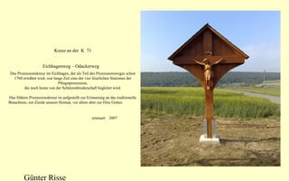 Kreuz an der K 71
Eichhagenweg – Odackerweg
Das Prozessionskreuz im Eichhagen, der als Teil des Prozessionsweges schon
1760 erwähnt wird, war lange Zeit eine der vier feierlichen Stationen der
Pfingstprozession,
die noch heute von der Schützenbruderschaft begleitet wird.
Das frühere Prozessionskreuz ist aufgestellt zur Erinnerung an das traditionelle
Brauchtum, zur Zierde unserer Heimat, vor allem aber zur Ehre Gottes.

erneuert 2007

Günter Risse

 