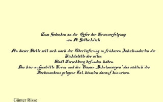 Zum Gedenken an die Opfer der Hexenverfolgung
von A. Gottschlich
An dieser Stelle soll sich nach der Überlieferung in früheren Jahrhunderten die
Richtstätte der alten
Stadt Hirschberg befunden haben.
Das hier aufgestellte Kreuz und der Namen „Schelmesiepen“ das südlich des
Bocksnackens gelegene Tal, könnten darauf hinweisen.

Günter Risse

 