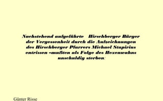 Nachstehend aufgeführte Hirschberger Bürger
der Vergessenheit durch die Aufzeichnungen
des Hirschberger Pfarrers Michael Stapirius
entrissen –mußten als Folge des Hexenwahns
unschuldig sterben:
sterben

Günter Risse

 