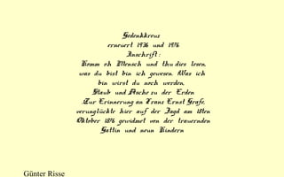 Gedenkkreuz  
erneuert  1936  und  1976
Inschrift :
Komm  oh  Mensch  und  thu dies  lesen,
was  du  bist  bin  ich  gewesen.  Was  ich 
bin  wirst  du  noch  werden,  
Staub  und Asche zu  der  Erden
.Zur Erinnerung an Franz Ernst Grafe,
verunglückte  hier  auf  der  Jagd  am  18ten
Oktober  1876  gewidmet  von  der  trauernden
Gattin  und  neun  Kindern 

Günter Risse

 