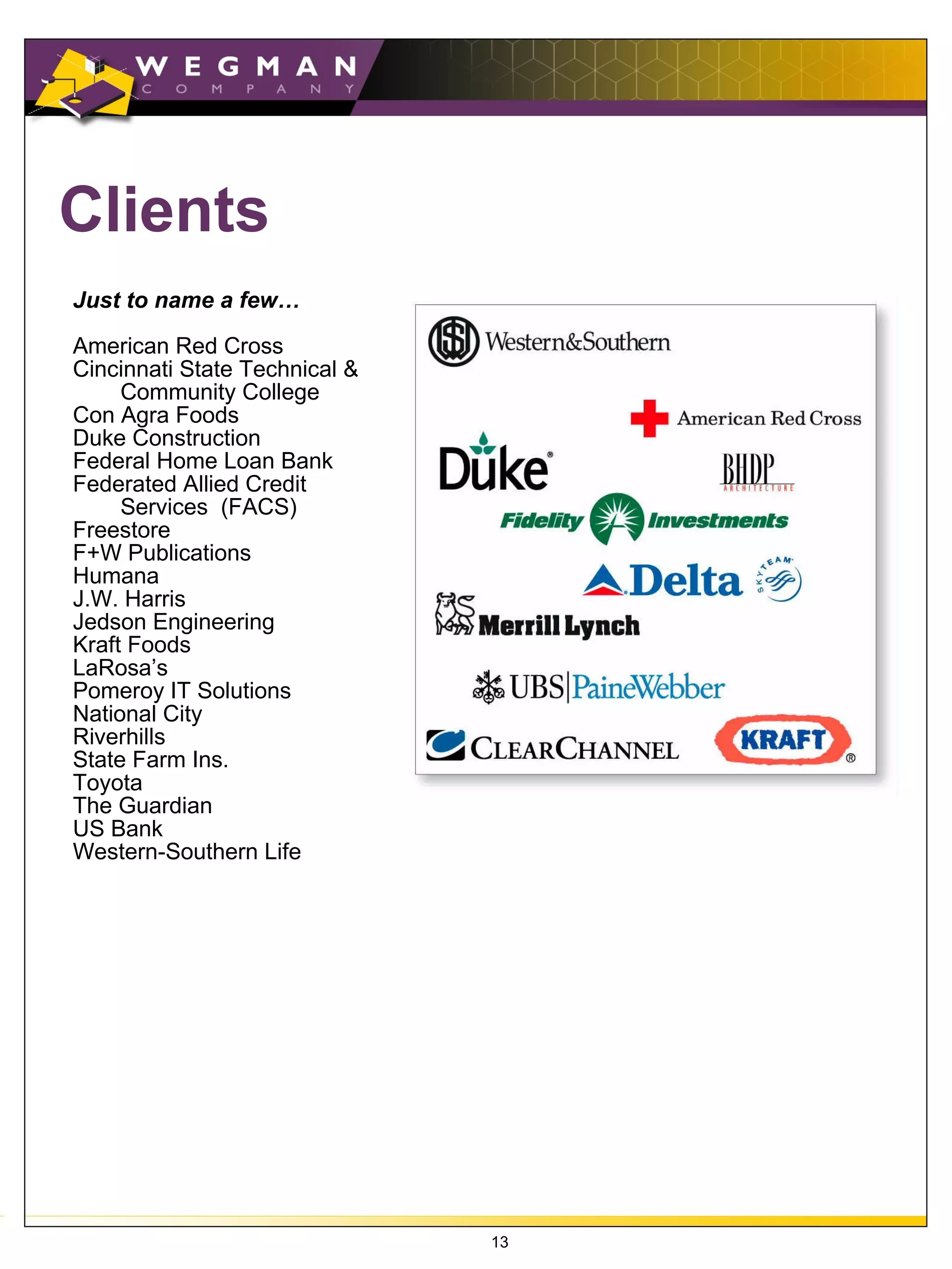 Clients
Just to name a few…

American Red Cross
Cincinnati State Technical &
     Community College
Con Agra Foods
Duke Construction
Federal Home Loan Bank
Federated Allied Credit
     Services (FACS)
Freestore
F+W Publications
Humana
J.W. Harris
Jedson Engineering
Kraft Foods
LaRosa’s
Pomeroy IT Solutions
National City
Riverhills
State Farm Ins.
Toyota
The Guardian
US Bank
Western-Southern Life




                               13
 