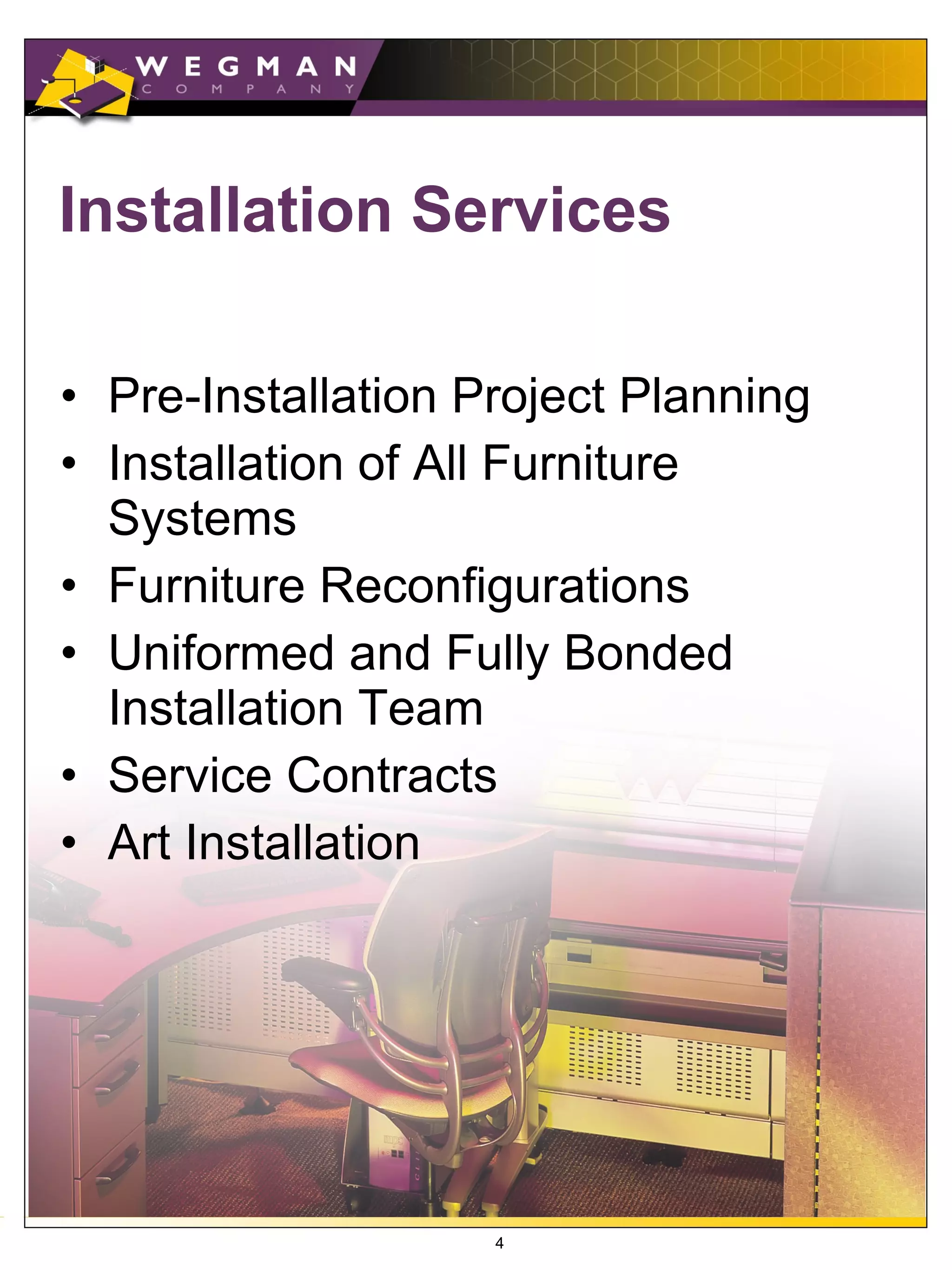 Installation Services

• Pre-Installation Project Planning
• Installation of All Furniture
  Systems
• Furniture Reconfigurations
• Uniformed and Fully Bonded
  Installation Team
• Service Contracts
• Art Installation




                    4
 
