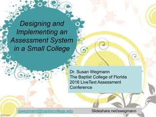 Designing and
Implementing an
Assessment System
in a Small College
Dr. Susan Wegmann
The Baptist College of Florida
2016 LiveText Assessment
Conference
sjwegmann@baptistcollege.edu Slideshare.net/swegmann
 