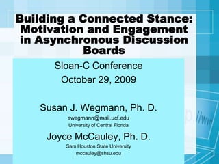 Building a Connected Stance: Motivation and Engagement in Asynchronous Discussion Boards Sloan-C Conference October 29, 2009 Susan J. Wegmann, Ph. D. swegmann@mail.ucf.edu University of Central Florida Joyce McCauley, Ph. D.  Sam Houston State University mccauley@shsu.edu 