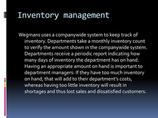 Inventory management

Wegmans uses a companywide system to keep track of
  inventory. Departments take a monthly inventory count
  to verify the amount shown in the companywide system.
  Departments receive a periodic report indicating how
  many days of inventory the department has on hand.
  Having an appropriate amount on hand is important to
  department managers: If they have too much inventory
  on hand, that will add to their department’s costs,
  whereas having too little inventory will result in
  shortages and thus lost sales and dissatisfied customers.
 