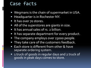 Case facts
 Wegmans is the chain of supermarket in USA.
 Headquarter is in Rochester NY.
 It has over 70 stores.
 All of the superstores are giants in size.
 It has annual sales of rs. 2 billion.
 It has separate department for every product.
 The company employs over 23000 people.
 They take care of the customers feedback.
 Each store is different from other & have
  separate ordering system.
 1 truck of goods in regular days and 2 truck of
  goods in peak days comes to store.
 