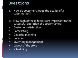 Questions
1. How do customers judge the quality of a
   supermarket?

2. How each of these factors are important to the
   successful operation of a supermarket:
 Customer satisfaction
 Forecasting
 Capacity planning
 Location
 Inventory management
 Layout of the store
 scheduling
 