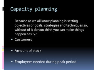 Capacity planning

 Because as we all know planning is setting
 objectives or goals, strategies and techniques so,
 without of it do you think you can make things
 happen easily?
 Customers


 Amount of stock


 Employees needed during peak period
 