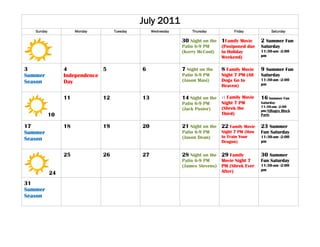 July 2011
   Sunday             Monday        Tuesday        Wednesday       Thursday           Friday             Saturday

                                                               30 Night on the 1Family Movie       2 Summer Fun
                                                               Patio 6-9 PM      (Postponed due    Saturday
                                                               (Kerry McCool)    to Holiday        11:30-am -2:00
                                                                                 Weekend)          pm


3                4            5               6                7 Night on the    8 Family Movie    9 Summer Fun
Summer           Independence                                  Patio 6-9 PM      Night 7 PM (All   Saturday
Season           Day                                           (Jason Masi)      Dogs Go to        11:30-am -2:00
                                                                                 Heaven)           pm


                 11            12             13               14 Night on the   15Family Movie    16 Summer Fun
                                                               Patio 6-9 PM      Night 7 PM        Saturday
                                                                                 (Shrek the        11:30-am -2:00
                                                               (Jack Poster)                       pm/Villages Block
            10                                                                   Third)            Party


17               18            19             20               21 Night on the   22 Family Movie   23 Summer
Summer                                                         Patio 6-9 PM      Night 7 PM (How   Fun Saturday
                                                               (Jason Dean)      to Train Your     11:30-am -2:00
Season                                                                           Dragon)           pm


                 25            26             27               28 Night on the 29 Family           30 Summer
                                                               Patio 6-9 PM    Movie Night 7       Fun Saturday
                                                               (James Stevens) PM (Shrek Ever      11:30-am -2:00
                                                                               After)              pm
            24
31
Summer
Season
 