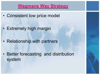 Wagmans Way Strategy
• Consistent low price model
• Extremely high margin
• Relationship with partners
• Better forecasting and distribution
system
 