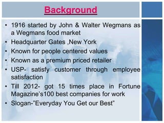 Background
• 1916 started by John & Walter Wegmans as
a Wegmans food market
• Headquarter Gates ,New York
• Known for people centered values
• Known as a premium priced retailer
• USP- satisfy customer through employee
satisfaction
• Till 2012- got 15 times place in Fortune
Magazine’s100 best companies for work
• Slogan-”Everyday You Get our Best”
 