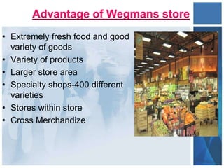 Advantage of Wegmans store
• Extremely fresh food and good
variety of goods
• Variety of products
• Larger store area
• Specialty shops-400 different
varieties
• Stores within store
• Cross Merchandize
 