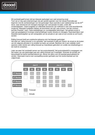 Dit voorbeeld geeft al aan dat een klassiek jaarbudget voor veel verwarring zorgt.
Toch zijn er nog veel ondernemingen die een aantal maanden voor het nieuwe financiële jaar
                                                                                                   ste
beginnen met de voorbereidingen van het jaarbudget. Deze exercitie is een nalatenschap van de 20
eeuw, waar directeuren de managers dwongen een vast jaarplan te halen, onder alle
omstandigheden. Vaste budgetten en inflexibele directeuren zijn inefficiënt in een snel veranderende
omgeving. Klassieke budgetten hebben de kenmerken van een vast contract, met een contract
periode (meestal 1 jaar), vaste doelstellingen en voorafgestelde beloningen. Het gehele proces is
vaak pas goedgekeurd na lange onderhandelingen tussen directie en managers. Daarnaast lijken veel
klassieke jaarbudgetten op een extrapolatie van de actuals en zijn vaak al oud voordat ze van kracht
worden.

Rolling forecast biedt een praktische oplossing voor het klassiek jaarbudget.
Het doel van ‘rolling forecast’ is om periodiek –per kwartaal of zelfs per maand- de omzet en de kosten
van de volgende periodes in te schatten op basis van actuals. Bedrijven die in een volatiele markt
opereren zullen eerder een rolling forecast op maandbasis gebruiken om sneller de ontwikkelingen in
de markt te verwerken.

Laten we weer het voorbeeld nemen van het productiebedrijf. Het productiebedrijf is overgegaan van
het maken van een jaarbudget naar een rolling forecast van 5 kwartalen. Wanneer de actuals van
bijvoorbeeld het derde kwartaal bekend zijn, dienen de cijfers voor dit kwartaal geactualiseerd te
worden. Daarnaast moet er een voorspelling worden gemaakt voor het vierde kwartaal van het
volgend jaar.



                              Jaar X                            Jaar X + 1

                  Q1       Q2       Q3       Q4       Q1       Q2       Q3       Q4

  1ste Review

  2de Review

  3de Review

  4de Review

                         Forecast

                         Actuals
 