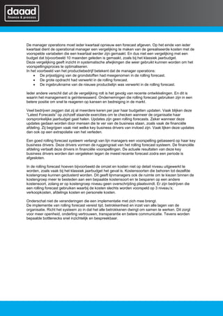 De manager operations moet ieder kwartaal opnieuw een forecast afgeven. Op het einde van ieder
kwartaal dient de operational manager een vergelijking te maken van de gerealiseerde kosten met de
voorspelde variabelen die een kwartaal eerder zijn gemaakt. En dus niet een vergelijking met een
budget dat bijvoorbeeld 10 maanden geleden is gemaakt, zoals bij het klassiek jaarbudget.
Deze vergelijking geeft inzicht in systematische afwijkingen die weer gebruikt kunnen worden om het
voorspellingsproces te optimaliseren.
In het voorbeeld van het productiebedrijf betekent dat de manager operations:
    • De prijsstijging van de grondstoffen had meegenomen in de rolling forecast.
    • De grote opdracht had verwerkt in de rolling forecast.
    • De ingebruikname van de nieuwe productielijn was verwerkt in de rolling forecast.

Ieder andere verschil dat uit de vergelijking rolt is het gevolg van recente ontwikkelingen. En dit is
waarin het management is geïnteresseerd. Ondernemingen die rolling forecast gebruiken zijn in een
betere positie om snel te reageren op kansen en bedreiging in de markt.

Veel bedrijven zeggen dat zij al meerdere keren per jaar haar budgetten updaten. Vaak blijken deze
“Latest Forecasts” op zichzelf staande exercities om te checken wanneer de organisatie haar
oorspronkelijke jaarbudget gaat halen. Updates zijn geen rolling forecasts. Zeker wanneer deze
updates gedaan worden door mensen die te ver van de business staan, zoals vaak de financiële
afdeling. Zij begrijpen vaak niet welke key business drivers van invloed zijn. Vaak lijken deze updates
dan ook op een extrapolatie van het verleden.

Een goed rolling forecast systeem verlangt van lijn managers een voorspelling gebaseerd op haar key
business drivers. Deze drivers vormen de ruggengraat van het rolling forecast systeem. De financiële
afdeling vertaalt deze drivers in financiële voorspellingen. De actuele resultaten van deze key
business drivers worden dan vergeleken tegen de meest recente forecast zodra een periode is
afgesloten.

In de rolling forecast hoeven bijvoorbeeld de omzet en kosten niet op detail niveau uitgewerkt te
worden, zoals vaak bij het klassiek jaarbudget het geval is. Kostensoorten die behoren tot dezelfde
kostengroep kunnen geclusterd worden. Dit geeft lijnmanagers ook de ruimte om te kiezen binnen de
kostengroep meer te besteden aan een bepaalde kostensoort en te besparen op een andere
kostensoort, zolang er op kostengroep niveau geen overschrijding plaatsvindt. Er zijn bedrijven die
een rolling forecast gebruiken waarbij de kosten slechts worden voorspeld op 3 niveau’s;
verkoopkosten, afdelings kosten en personele kosten.

Onderschat niet de veranderingen die een implementatie met zich mee brengt.
De implementie van rolling forecast vereist tijd, betrokkenheid en inzet van alle lagen van de
organisatie. Richt het systeem zo in dat het alle betrokkenen dwingt om samen te werken. Dit zorgt
voor meer openheid, onderling vertrouwen, transparantie en betere communicatie. Tevens worden
bepaalde bottlenecks snel inzichtelijk en bespreekbaar.
 