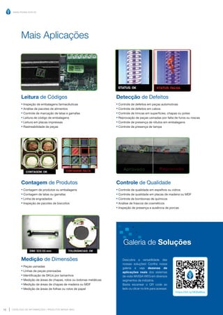 www.mvisia.com.br
CATÁLOGO DE INFORMAÇÕES | PRODUTOS MVISIA WEG
10 Retornar ao Sumário
Leitura de Códigos
▪ Inspeção de embalagens farmacêuticas
▪ Análise de pacotes de alimentos
▪ Controle de marcação de latas e garrafas
▪ Leitura de código de embalagens
▪ Leitura em placas impressas
▪ Rastreabilidade de peças
Contagem de Produtos
▪ Contagem de produtos ou embalagens
▪ Contagem de latas ou garrafas
▪ Linha de engradados
▪ Inspeção de pacotes de biscoitos
Medição de Dimensões
▪ Peças usinadas
▪ Linhas de peças prensadas
▪ Identificação de SKUs por tamanhos
▪ Medição de áreas de chapas, rolos ou bobinas metálicas
▪ Medição de áreas de chapas de madeira ou MDF
▪ Medição de áreas de folhas ou rolos de papel
Mais Aplicações
Detecção de Defeitos
▪ Controle de defeitos em peças automotivas
▪ Controle de defeitos em cabos
▪ Controle de trincas em superfícies, chapas ou potes
▪ Reprovação de peças usinadas por falta de furos ou roscas
▪ Controle de presença de rótulos em embalagens
▪ Controle de presença de tampa
Controle de Qualidade
▪ Controle de qualidade em espelhos ou vidros
▪ Controle de qualidade em placas de madeira ou MDF
▪ Controle de bombonas de químicos
▪ Análise de frascos de cosméticos
▪ Inspeção de presença e ausência de porcas
Descubra a versatilidade das
nossas soluções! Confira nossa
galeria e veja dezenas de
aplicações reais dos sistemas
de visão MVISIA WEG em diversos
segmentos da indústria.
Basta escanear o QR code ao
lado ou clicar no link para acessar.
https://bit.ly/3KBaMea
Galeria de Soluções
 