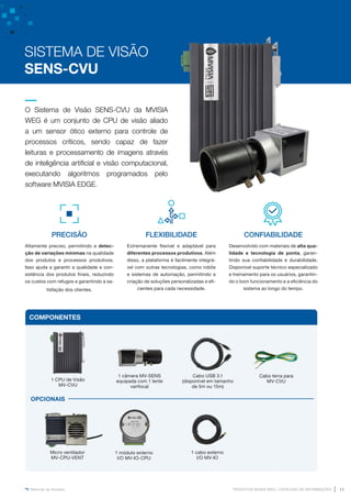 www.mvisia.com.br
PRODUTOS MVISIA WEG | CATÁLOGO DE INFORMAÇÕES 11
Retornar ao Sumário
O Sistema de Visão SENS-CVU da MVISIA
WEG é um conjunto de CPU de visão aliado
a um sensor ótico externo para controle de
processos críticos, sendo capaz de fazer
leituras e processamento de imagens através
de inteligência artificial e visão computacional,
executando algoritmos programados pelo
software MVISIA EDGE.
PRECISÃO
Altamente preciso, permitindo a detec-
ção de variações mínimas na qualidade
dos produtos e processos produtivos.
Isso ajuda a garantir a qualidade e con-
sistência dos produtos finais, reduzindo
os custos com refugos e garantindo a sa-
tisfação dos clientes.
SISTEMA DE VISÃO
SENS-CVU
1 CPU de Visão
MV-CVU
1 módulo externo
I/O MV-IO-CPU
1 cabo externo
I/O MV-IO
Cabo terra para
MV-CVU
Cabo USB 3.1
(disponível em tamanho
de 5m ou 15m)
1 câmera MV-SENS
equipada com 1 lente
varifocal
COMPONENTES
Micro ventilador
MV-CPU-VENT
OPCIONAIS
FLEXIBILIDADE
Extremanente flexível e adaptável para
diferentes processos produtivos. Além
disso, a plataforma é facilmente integrá-
vel com outras tecnologias, como robôs
e sistemas de automação, permitindo a
criação de soluções personalizadas e efi-
cientes para cada necessidade.
CONFIABILIDADE
Desenvolvido com materiais de alta qua-
lidade e tecnologia de ponta, garan-
tindo sua confiabilidade e durabilidade.
Disponível suporte técnico especializado
e treinamento para os usuários, garantin-
do o bom funcionamento e a eficiência do
sistema ao longo do tempo.
 