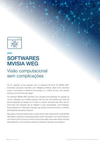 www.mvisia.com.br
PRODUTOS MVISIA WEG | CATÁLOGO DE INFORMAÇÕES 17
Retornar ao Sumário
SOFTWARES
MVISIA WEG
Visão computacional
sem complicações
Dê um upgrade na sua empresa com os softwares No-Code da MVISIA WEG.
Automatize processos industriais com Inteligência Artificial, desta forma reduzindo
custos e aumentando a eficiência da produção. E o melhor de tudo, sem precisar
escrever uma única linha de código!
Os softwares MVISIA WEG permitem criar soluções personalizadas em questão de
minutos, utilizando uma interface intuitiva e fácil de usar. Isso significa que você não
precisa depender de equipes de TI caras ou esperar semanas para obter retorno.
Você pode criar soluções que se adaptam à suas necessidades, sem limitações.
Nossa plataforma é ideal para empresas que querem economizar tempo e dinheiro,
automatizando processos rotineiros.
Não espere mais para experimentar o poder do No-Code. Experimente a suíte MVISIA
WEG agora e veja como sua empresa pode crescer mais rápido, com menos esforço e
com menos custos. Entre em contato conosco para saber mais sobre nossas soluções
personalizadas e como podemos ajudar sua empresa a alcançar seus objetivos.
 