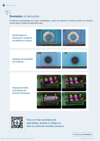 www.mvisia.com.br
CATÁLOGO DE INFORMAÇÕES | PRODUTOS MVISIA WEG
20 Retornar ao Sumário
O Software ClassifierEdge tem ampla versatilidade e pode ser utilizada em diversos setores da indústria.
Confira abaixo modelos de aplicações reais:
Identificação de
presença ou ausência
de defeitos em peças
Inspeção de qualidade
de materiais
Inspeção de lotes
incompletos de
produto de limpeza
Para ver mais exemplos de
aplicações, acesse o código ao
lado ou entre em contato conosco.
https://bit.ly/3KBaMea
Exemplos de Aplicações
Voltar para Produtos
 