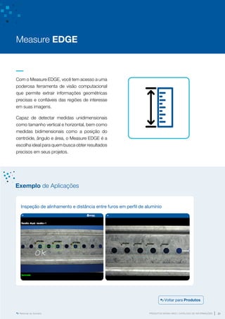www.mvisia.com.br
PRODUTOS MVISIA WEG | CATÁLOGO DE INFORMAÇÕES 21
Retornar ao Sumário
Com o Measure EDGE, você tem acesso a uma
poderosa ferramenta de visão computacional
que permite extrair informações geométricas
precisas e confiáveis das regiões de interesse
em suas imagens.
Capaz de detectar medidas unidimensionais
como tamanho vertical e horizontal, bem como
medidas bidimensionais como a posição do
centróide, ângulo e área, o Measure EDGE é a
escolha ideal para quem busca obter resultados
precisos em seus projetos.
Measure EDGE
Inspeção de alinhamento e distância entre furos em perfil de alumínio
Exemplo de Aplicações
Voltar para Produtos
 