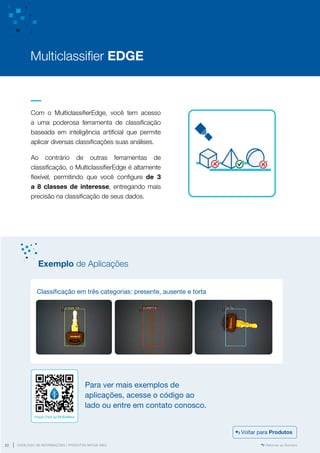 www.mvisia.com.br
CATÁLOGO DE INFORMAÇÕES | PRODUTOS MVISIA WEG
22 Retornar ao Sumário
Com o MulticlassifierEdge, você tem acesso
a uma poderosa ferramenta de classificação
baseada em inteligência artificial que permite
aplicar diversas classificações suas análises.
Ao contrário de outras ferramentas de
classificação, o MulticlassifierEdge é altamente
flexível, permitindo que você configure de 3
a 8 classes de interesse, entregando mais
precisão na classificação de seus dados.
Multiclassifier EDGE
Classificação em três categorias: presente, ausente e torta
Exemplo de Aplicações
Para ver mais exemplos de
aplicações, acesse o código ao
lado ou entre em contato conosco.
https://bit.ly/3KBaMea
Voltar para Produtos
 