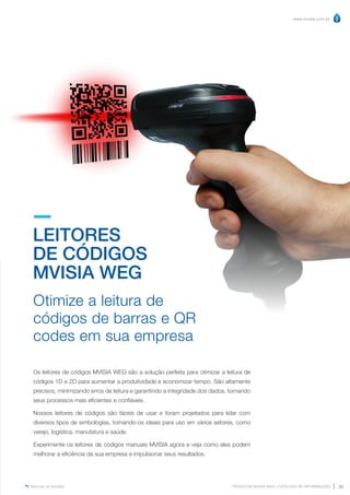 www.mvisia.com.br
PRODUTOS MVISIA WEG | CATÁLOGO DE INFORMAÇÕES 23
Retornar ao Sumário
LEITORES
DE CÓDIGOS
MVISIA WEG
Otimize a leitura de
códigos de barras e QR
codes em sua empresa
Os leitores de códigos MVISIA WEG são a solução perfeita para otimizar a leitura de
códigos 1D e 2D para aumentar a produtividade e economizar tempo. São altamente
precisos, minimizando erros de leitura e garantindo a integridade dos dados, tornando
seus processos mais eficientes e confiáveis.
Nossos leitores de códigos são fáceis de usar e foram projetados para lidar com
diversos tipos de simbologias, tornando-os ideais para uso em vários setores, como
varejo, logística, manufatura e saúde.
Experimente os leitores de códigos manuais MVISIA agora e veja como eles podem
melhorar a eficiência da sua empresa e impulsionar seus resultados.
 