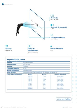 www.mvisia.com.br
CATÁLOGO DE INFORMAÇÕES | PRODUTOS MVISIA WEG
26 Retornar ao Sumário
Índice de Proteção
IP52
Resolução
640 x 480 Pixels
Conexão
Cabo de 1,5m
Modos de
Escaneamento
Gatilho e Automático
Profundidade Padrão
5mm - 210mm
Especificações Gerais
Resolução
Resolução Mínima
Iluminação
Contraste de Impressão
Modo de Escaneamento
Ângulo de Leitura
Campo de Profundidade Típica
640 (H) x 480 (V) pixels
0,102 mm (4mil)
LED branco
= 30%
Gatilho e Automático
Eixo transversal: 0-360°; Eixo longitudinal (Tilt): ±60°; Inclinação (eixo vertical): ±60°
Precisão
3.34mil
5mil
3.34mil
5mil
13.34mil
5mil
10mil
15mil
10mil
20mil
Códigos
CODE 128
CODE128
EAN-13
EAN-13
EAN-13
PDF417
PDF417
PDF417
DataMatrix
DataMatrix
Campo de Profundidade
10mm—60mm
5mm—90mm
10mm—55mm
5mm—85mm
20mm—190mm
5mm—75mm
5mm—190mm
10mm—200mm
5mm—100mm
5mm—210mm
Contraste de Impressão
= 30%
Voltar para Produtos
 